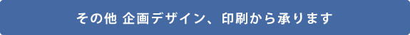 その他 企画デザイン、印刷から承ります