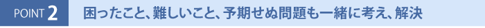 困ったこと、難しいこと、予期せぬ問題も一緒に考え、解決